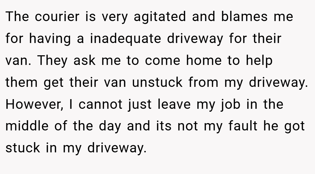 The courier is very agitated and blames me for having a inadequate driveway for their van. They ask me to come home to help them get their van unstuck from my driveway. However, I cannot just leave my job in the middle of the day and its not my fault he got stuck in my driveway.