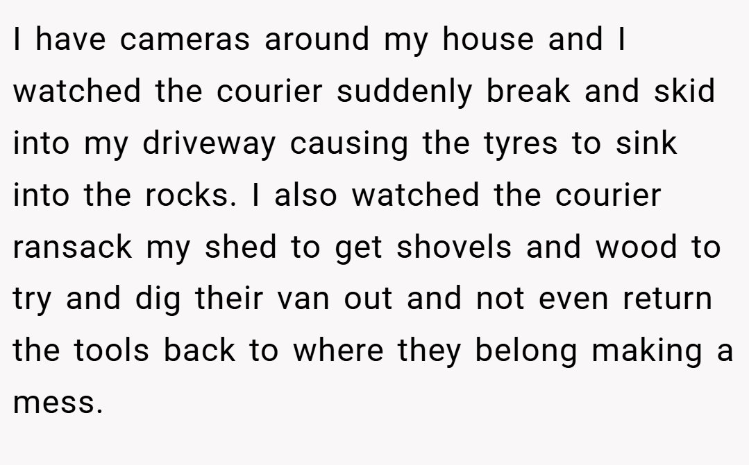 I have cameras around my house and I watched the courier suddenly break and skid into my driveway causing the tyres to sink into the rocks. I also watched the courier ransack my shed to get shovels and wood to try and dig their van out and not even return the tools back to where they belong making a mess.