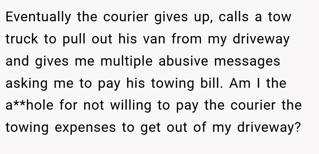 Eventually the courier gives up, calls a tow truck to pull out his van from my driveway and gives me multiple abusive messages asking me to pay his towing bill. Am I the a**hole for not willing to pay the courier the towing expenses to get out of my driveway?