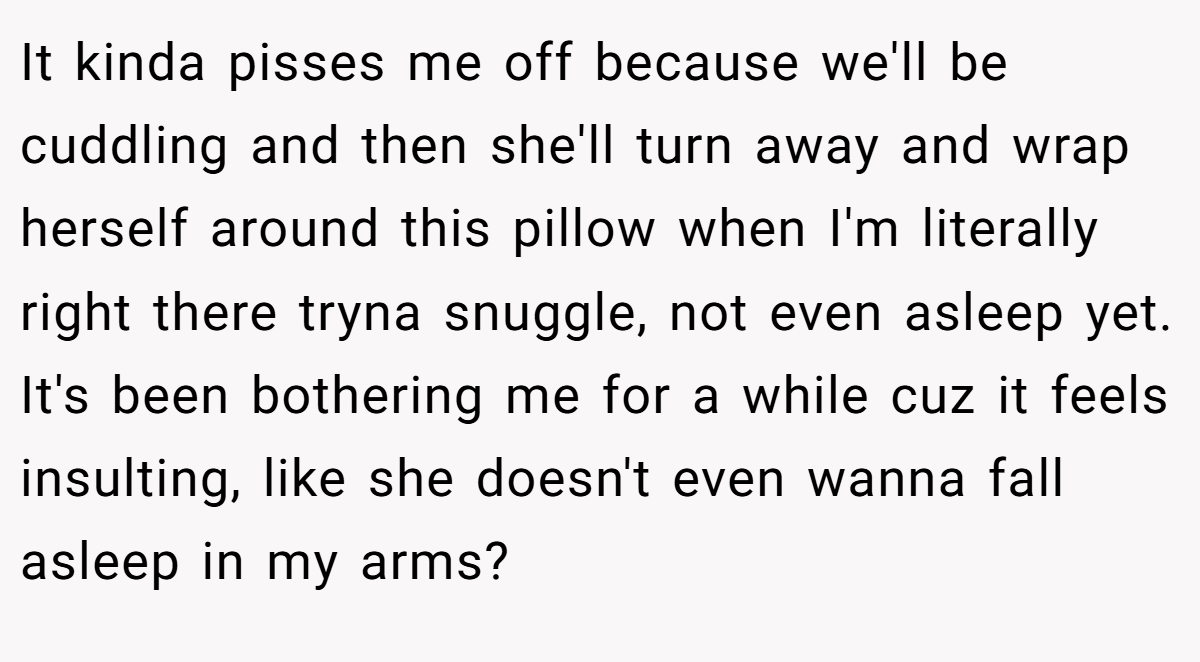 It kinda pisses me off because we'll be cuddling and then she'll turn away and wrap herself around this pillow when I'm literally right there tryna snuggle, not even asleep yet. It's been bothering me for a while cuz it feels insulting, like she doesn't even wanna fall asleep in my arms?