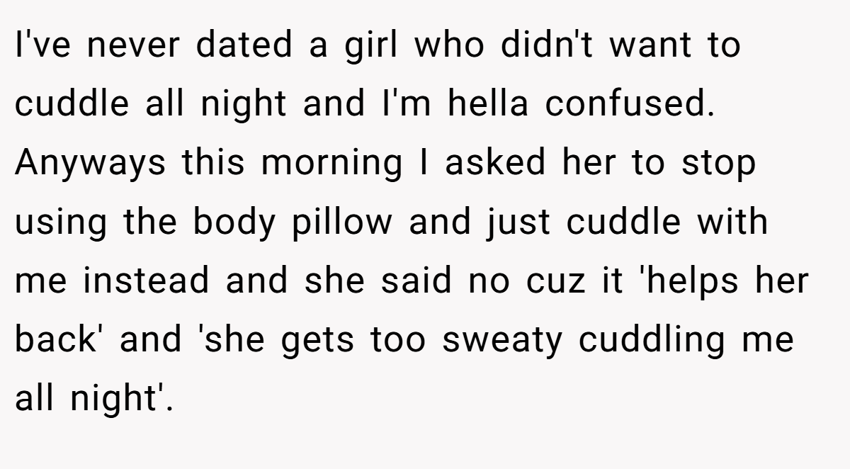 I've never dated a girl who didn't want to cuddle all night and I'm hella confused. Anyways this morning I asked her to stop using the body pillow and just cuddle with me instead and she said no cuz it 'helps her back' and 'she gets too sweaty cuddling me all night'.