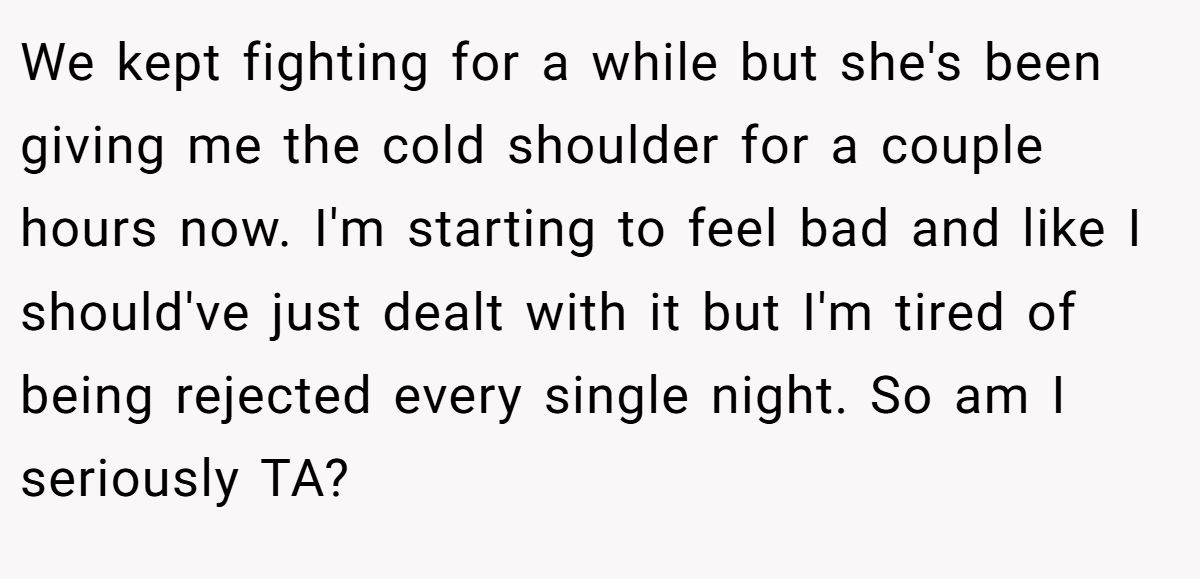 We kept fighting for a while but she's been giving me the cold shoulder for a couple hours now. I'm starting to feel bad and like I should've just dealt with it but I'm tired of being rejected every single night. So am I seriously TA?