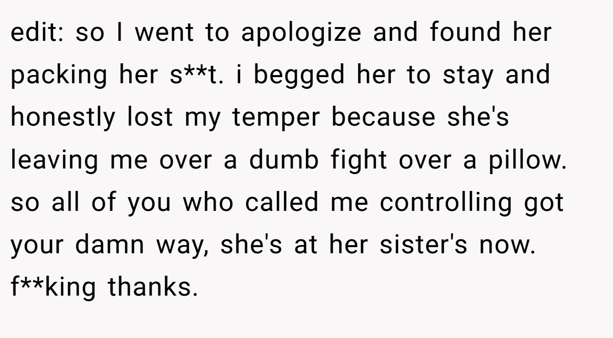 edit: so I went to apologize and found her packing her s**t. i begged her to stay and honestly lost my temper because she's leaving me over a dumb fight over a pillow. so all of you who called me controlling got your damn way, she's at her sister's now. f**king thanks.