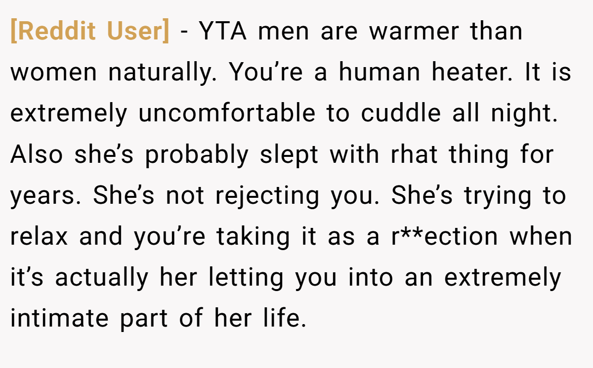 [Reddit User] − YTA men are warmer than women naturally. You’re a human heater. It is extremely uncomfortable to cuddle all night. Also she’s probably slept with rhat thing for years. She’s not rejecting you. She’s trying to relax and you’re taking it as a r**ection when it’s actually her letting you into an extremely intimate part of her life.