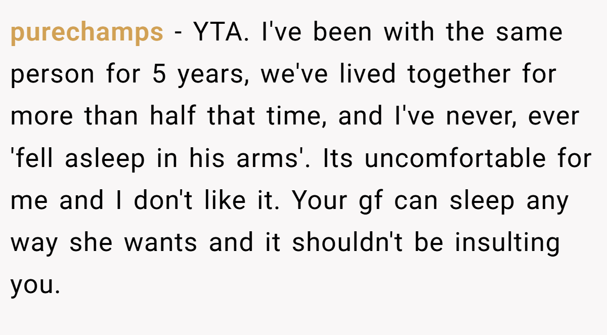purechamps − YTA. I've been with the same person for 5 years, we've lived together for more than half that time, and I've never, ever 'fell asleep in his arms'. Its uncomfortable for me and I don't like it. Your gf can sleep any way she wants and it shouldn't be insulting you.