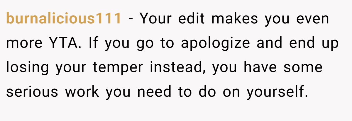 burnalicious111 − Your edit makes you even more YTA. If you go to apologize and end up losing your temper instead, you have some serious work you need to do on yourself.