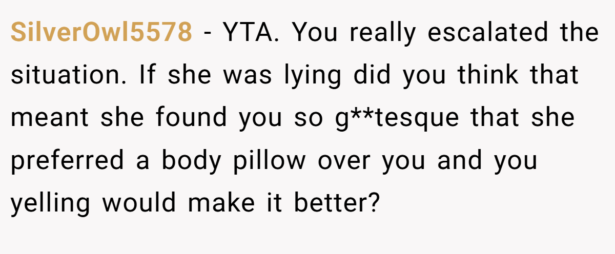 SilverOwl5578 − YTA. You really escalated the situation. If she was lying did you think that meant she found you so g**tesque that she preferred a body pillow over you and you yelling would make it better?