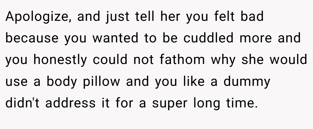 Apologize, and just tell her you felt bad because you wanted to be cuddled more and you honestly could not fathom why she would use a body pillow and you like a dummy didn't address it for a super long time.