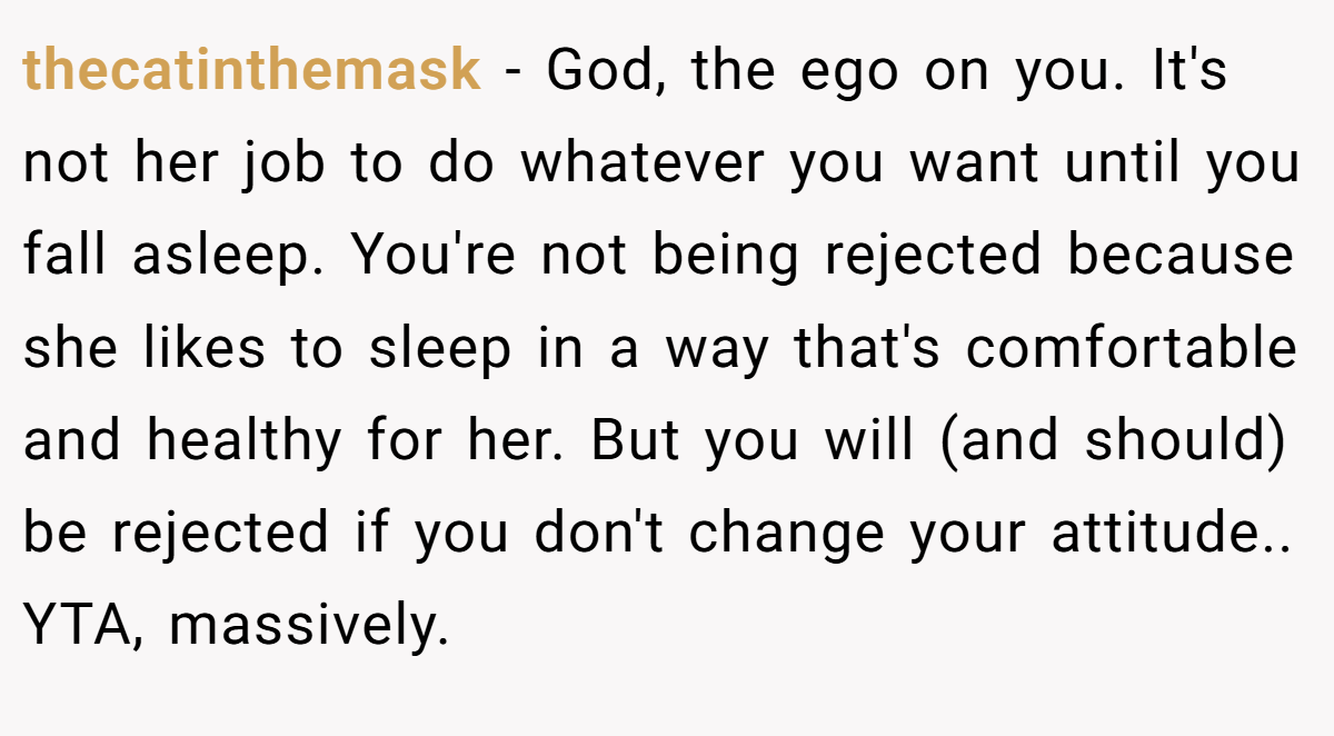 thecatinthemask − God, the ego on you. It's not her job to do whatever you want until you fall asleep. You're not being rejected because she likes to sleep in a way that's comfortable and healthy for her. But you will (and should) be rejected if you don't change your attitude.. YTA, massively.