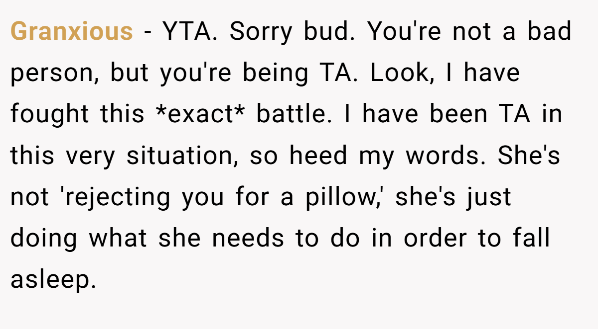 Granxious − YTA. Sorry bud. You're not a bad person, but you're being TA. Look, I have fought this *exact* battle. I have been TA in this very situation, so heed my words. She's not 'rejecting you for a pillow,' she's just doing what she needs to do in order to fall asleep.