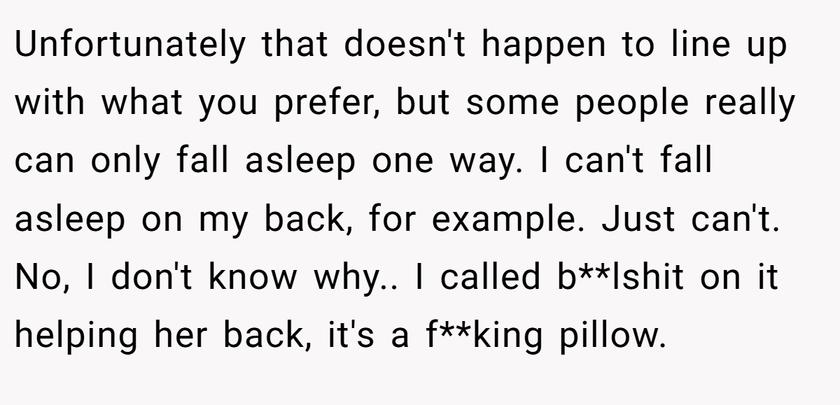 Unfortunately that doesn't happen to line up with what you prefer, but some people really can only fall asleep one way. I can't fall asleep on my back, for example. Just can't. No, I don't know why.. I called b**lshit on it helping her back, it's a f**king pillow.