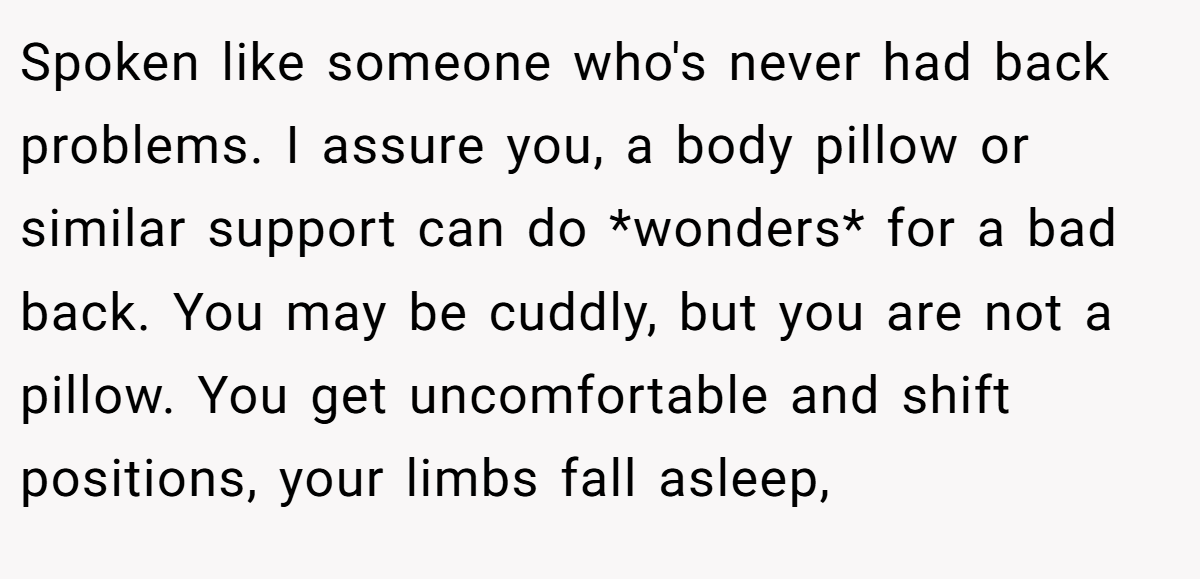 Spoken like someone who's never had back problems. I assure you, a body pillow or similar support can do *wonders* for a bad back. You may be cuddly, but you are not a pillow. You get uncomfortable and shift positions, your limbs fall asleep,