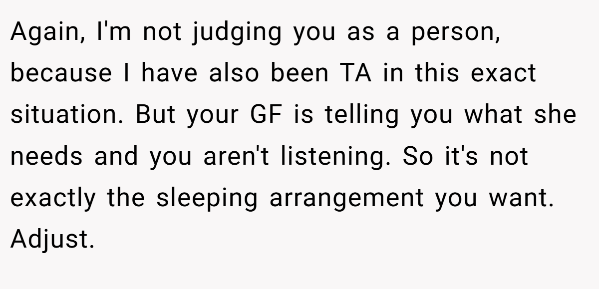 Again, I'm not judging you as a person, because I have also been TA in this exact situation. But your GF is telling you what she needs and you aren't listening. So it's not exactly the sleeping arrangement you want. Adjust.