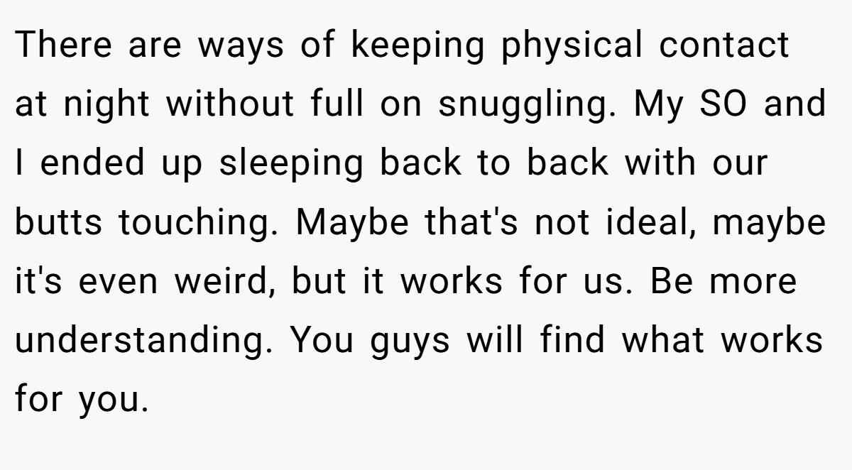 There are ways of keeping physical contact at night without full on snuggling. My SO and I ended up sleeping back to back with our butts touching. Maybe that's not ideal, maybe it's even weird, but it works for us. Be more understanding. You guys will find what works for you.