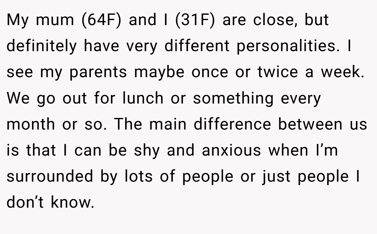 My mum (64F) and I (31F) are close, but definitely have very different personalities. I see my parents maybe once or twice a week. We go out for lunch or something every month or so. The main difference between us is that I can be shy and anxious when I’m surrounded by lots of people or just people I don’t know.