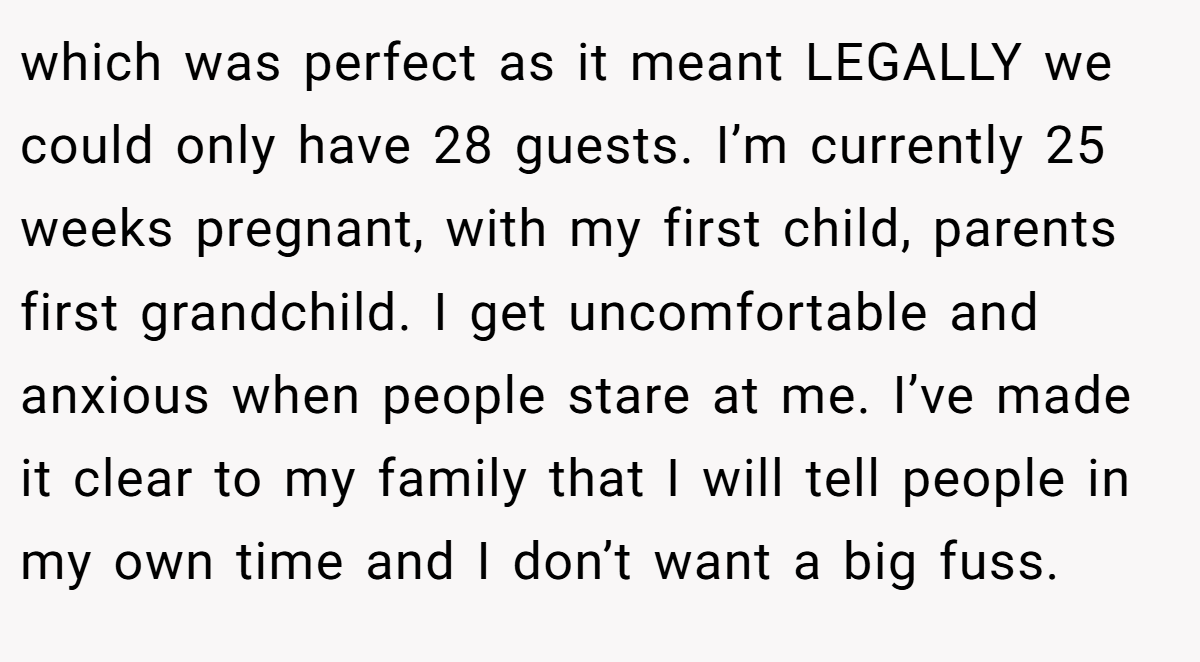 which was perfect as it meant LEGALLY we could only have 28 guests. I’m currently 25 weeks pregnant, with my first child, parents first grandchild. I get uncomfortable and anxious when people stare at me. I’ve made it clear to my family that I will tell people in my own time and I don’t want a big fuss.