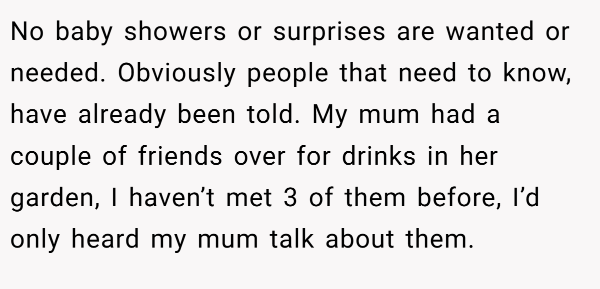 No baby showers or surprises are wanted or needed. Obviously people that need to know, have already been told. My mum had a couple of friends over for drinks in her garden, I haven’t met 3 of them before, I’d only heard my mum talk about them.