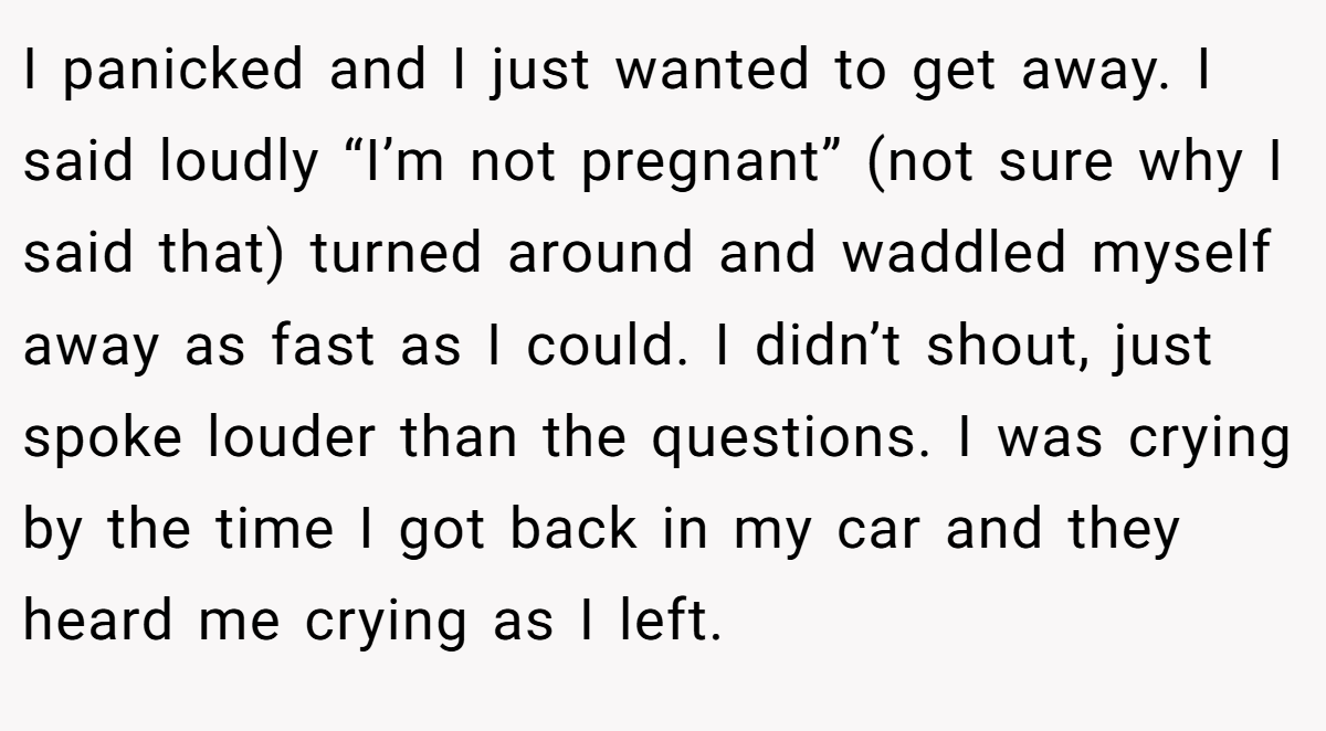 I panicked and I just wanted to get away. I said loudly “I’m not pregnant” (not sure why I said that) turned around and waddled myself away as fast as I could. I didn’t shout, just spoke louder than the questions. I was crying by the time I got back in my car and they heard me crying as I left.