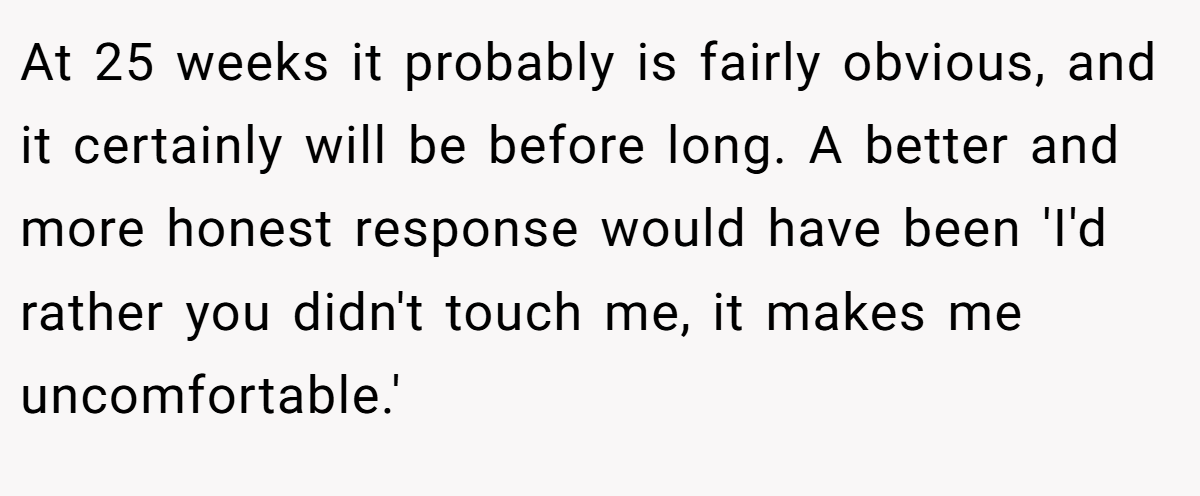 At 25 weeks it probably is fairly obvious, and it certainly will be before long. A better and more honest response would have been 'I'd rather you didn't touch me, it makes me uncomfortable.'