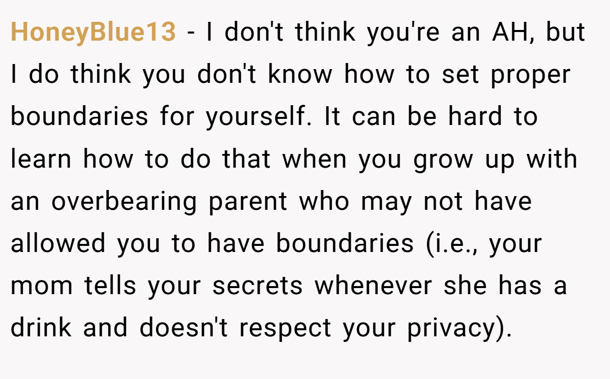 HoneyBlue13 − I don't think you're an AH, but I do think you don't know how to set proper boundaries for yourself. It can be hard to learn how to do that when you grow up with an overbearing parent who may not have allowed you to have boundaries (i.e., your mom tells your secrets whenever she has a drink and doesn't respect your privacy).