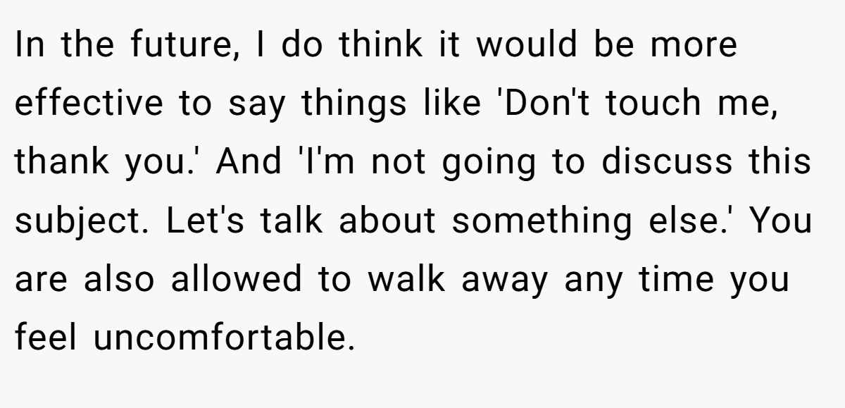 In the future, I do think it would be more effective to say things like 'Don't touch me, thank you.' And 'I'm not going to discuss this subject. Let's talk about something else.' You are also allowed to walk away any time you feel uncomfortable.