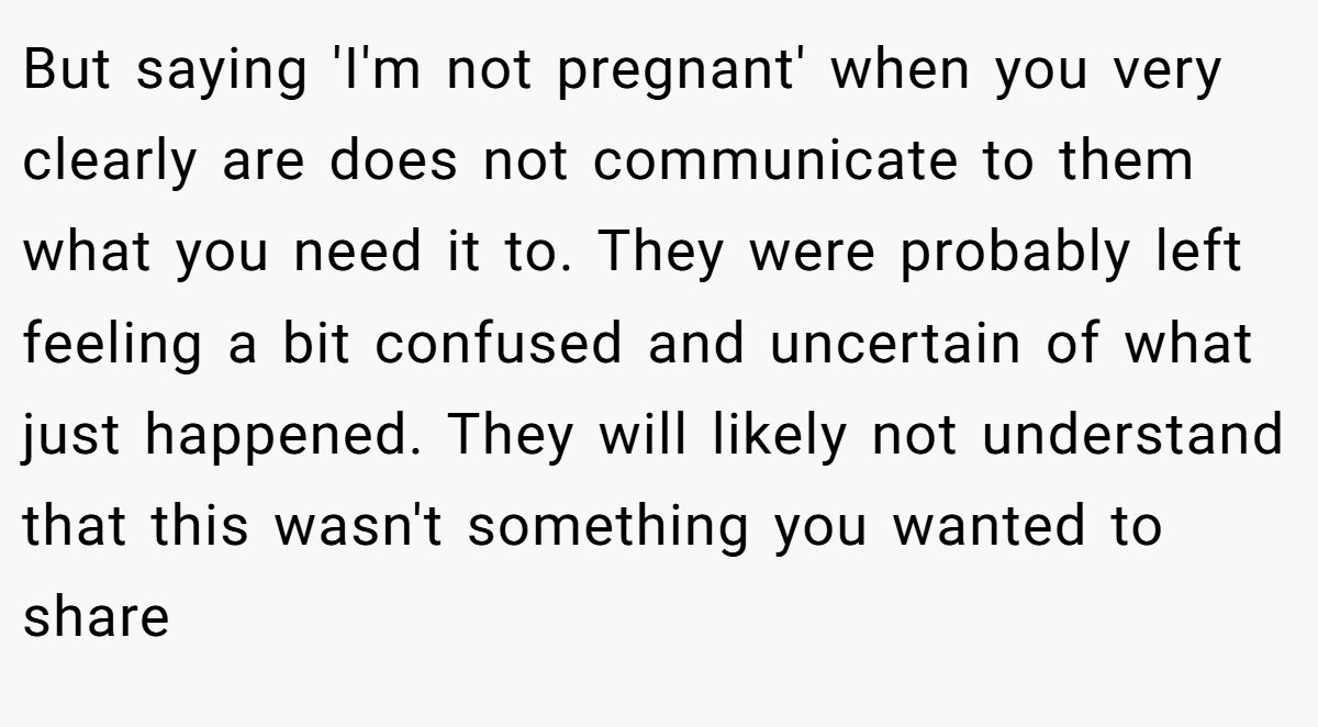 But saying 'I'm not pregnant' when you very clearly are does not communicate to them what you need it to. They were probably left feeling a bit confused and uncertain of what just happened. They will likely not understand that this wasn't something you wanted to share