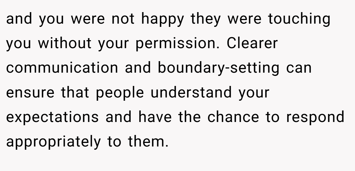 and you were not happy they were touching you without your permission. Clearer communication and boundary-setting can ensure that people understand your expectations and have the chance to respond appropriately to them.