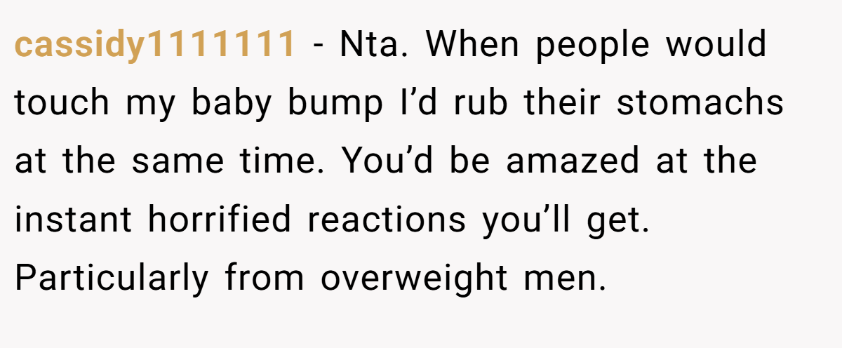 cassidy1111111 − Nta. When people would touch my baby bump I’d rub their stomachs at the same time. You’d be amazed at the instant horrified reactions you’ll get. Particularly from overweight men.