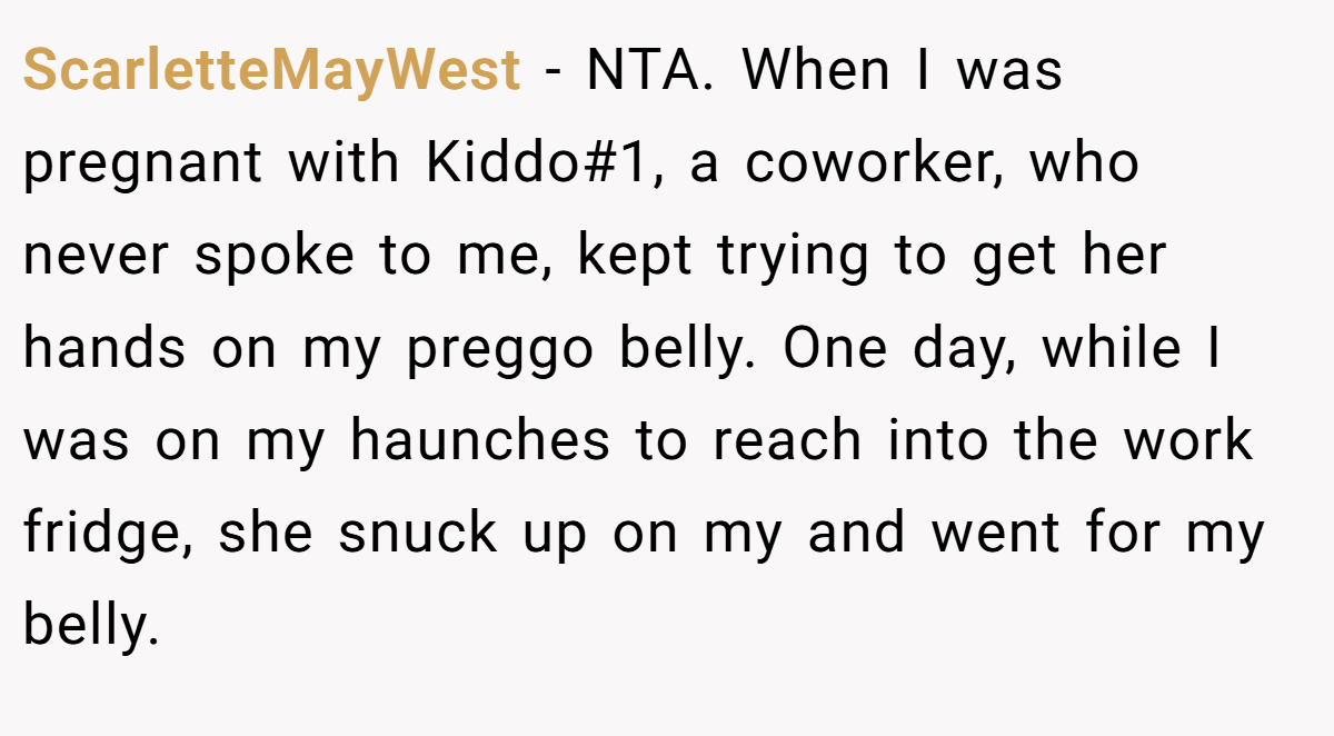 ScarletteMayWest − NTA. When I was pregnant with Kiddo#1, a coworker, who never spoke to me, kept trying to get her hands on my preggo belly. One day, while I was on my haunches to reach into the work fridge, she snuck up on my and went for my belly.