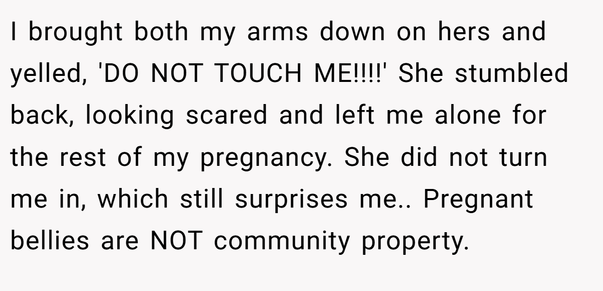 I brought both my arms down on hers and yelled, 'DO NOT TOUCH ME!!!!' She stumbled back, looking scared and left me alone for the rest of my pregnancy. She did not turn me in, which still surprises me.. Pregnant bellies are NOT community property.