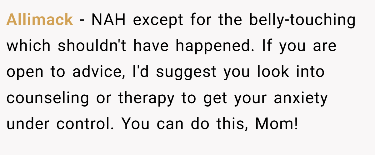 Allimack − NAH except for the belly-touching which shouldn't have happened. If you are open to advice, I'd suggest you look into counseling or therapy to get your anxiety under control. You can do this, Mom!