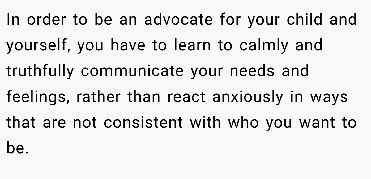 In order to be an advocate for your child and yourself, you have to learn to calmly and truthfully communicate your needs and feelings, rather than react anxiously in ways that are not consistent with who you want to be.