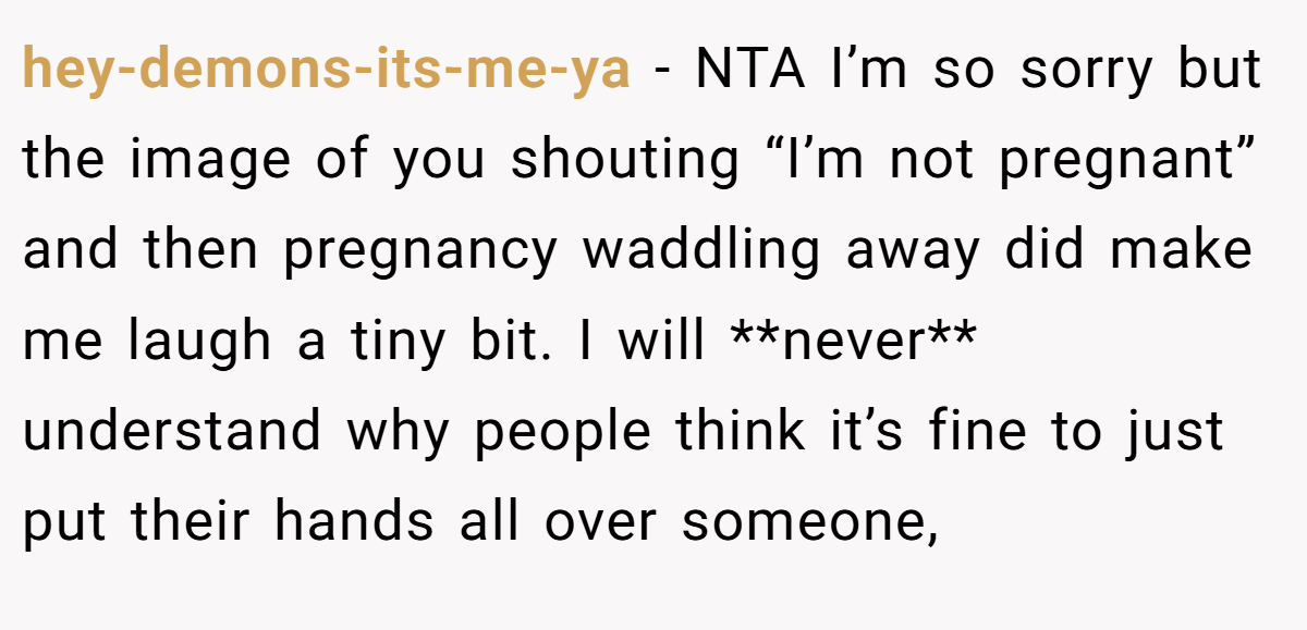 hey-demons-its-me-ya − NTA I’m so sorry but the image of you shouting “I’m not pregnant” and then pregnancy waddling away did make me laugh a tiny bit. I will **never** understand why people think it’s fine to just put their hands all over someone,