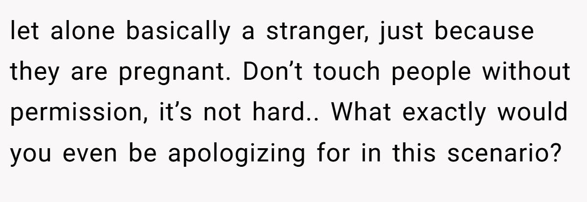let alone basically a stranger, just because they are pregnant. Don’t touch people without permission, it’s not hard.. What exactly would you even be apologizing for in this scenario?