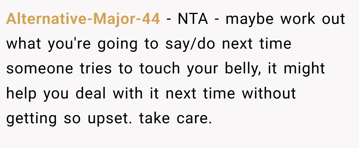 Alternative-Major-44 − NTA - maybe work out what you're going to say/do next time someone tries to touch your belly, it might help you deal with it next time without getting so upset. take care.