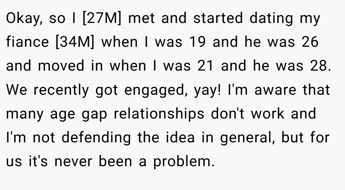 Okay, so I [27M] met and started dating my fiance [34M] when I was 19 and he was 26 and moved in when I was 21 and he was 28. We recently got engaged, yay! I'm aware that many age gap relationships don't work and I'm not defending the idea in general, but for us it's never been a problem.