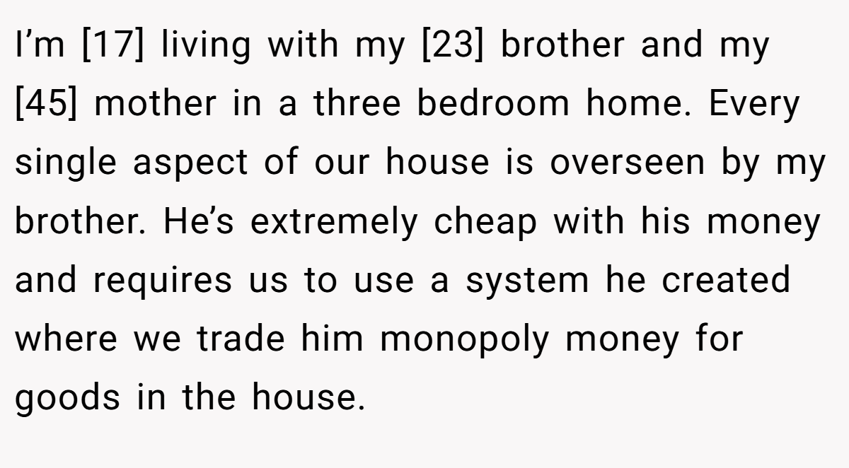 I’m [17] living with my [23] brother and my [45] mother in a three bedroom home. Every single aspect of our house is overseen by my brother. He’s extremely cheap with his money and requires us to use a system he created where we trade him monopoly money for goods in the house.