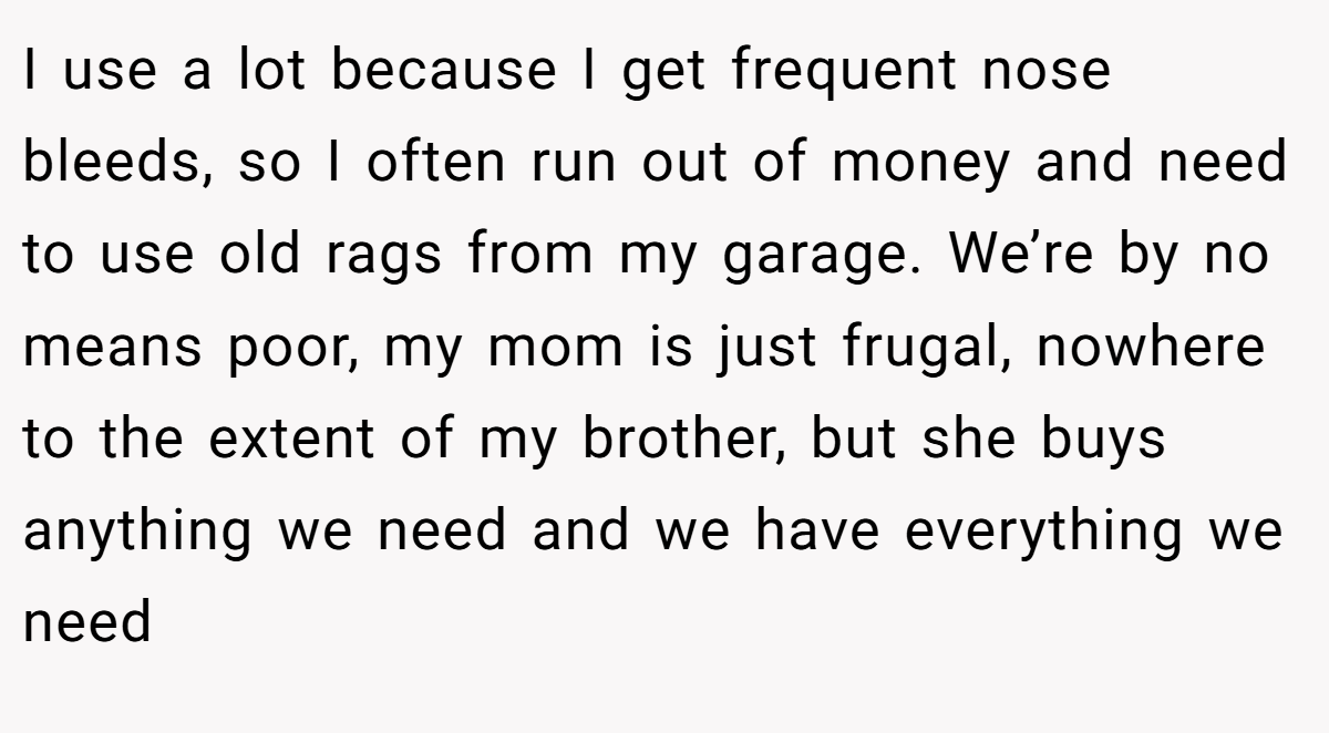 I use a lot because I get frequent nose bleeds, so I often run out of money and need to use old rags from my garage. We’re by no means poor, my mom is just frugal, nowhere to the extent of my brother, but she buys anything we need and we have everything we need