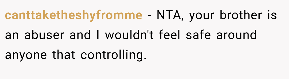 canttaketheshyfromme − NTA, your brother is an abuser and I wouldn't feel safe around anyone that controlling.