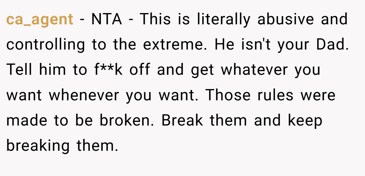 ca_agent − NTA - This is literally abusive and controlling to the extreme. He isn't your Dad. Tell him to f**k off and get whatever you want whenever you want. Those rules were made to be broken. Break them and keep breaking them.