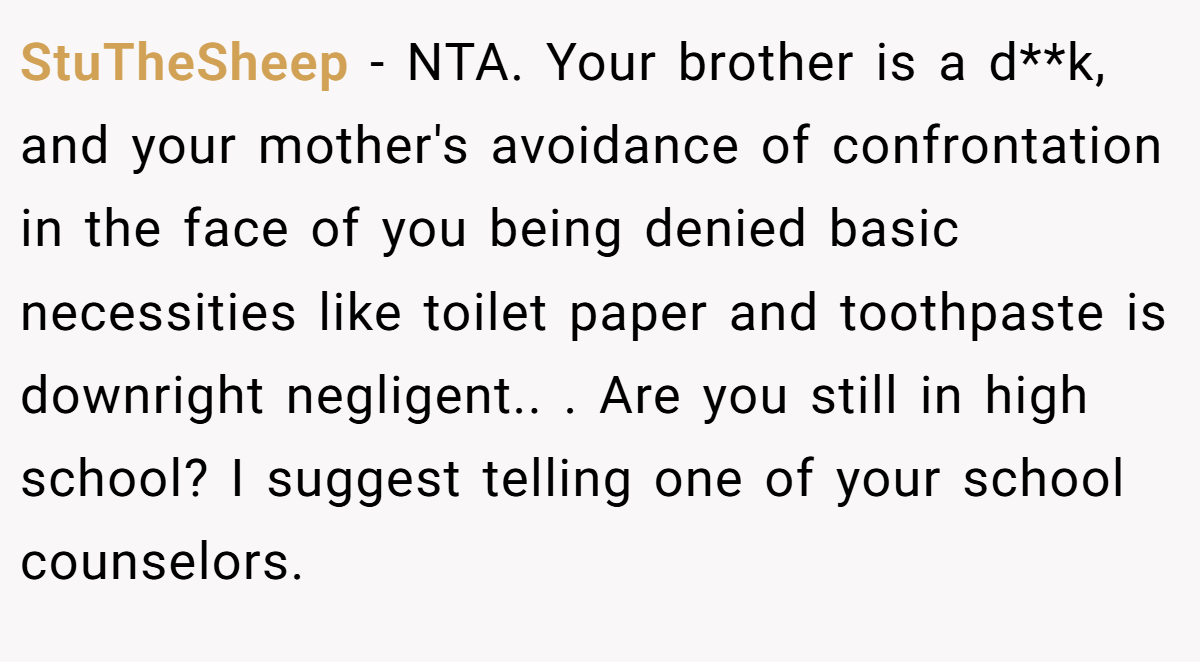 StuTheSheep − NTA. Your brother is a d**k, and your mother's avoidance of confrontation in the face of you being denied basic necessities like toilet paper and toothpaste is downright negligent.. ​. Are you still in high school? I suggest telling one of your school counselors.