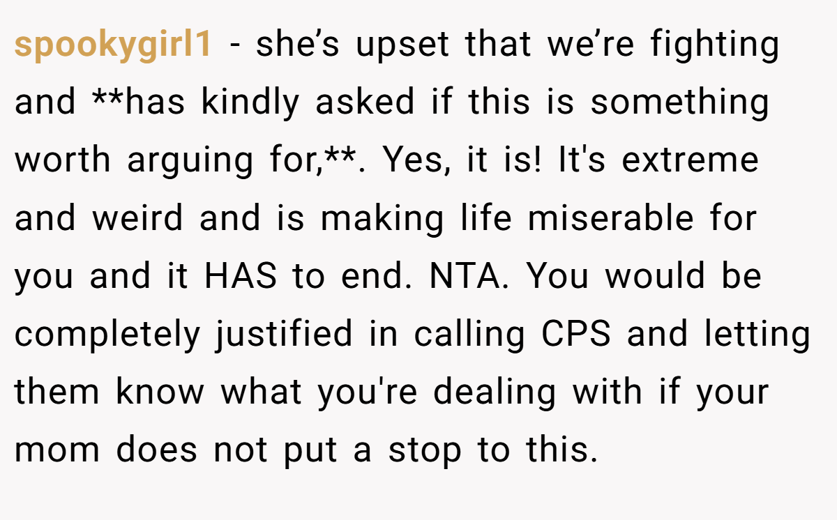 spookygirl1 − she’s upset that we’re fighting and **has kindly asked if this is something worth arguing for,**. Yes, it is! It's extreme and weird and is making life miserable for you and it HAS to end. NTA. You would be completely justified in calling CPS and letting them know what you're dealing with if your mom does not put a stop to this.