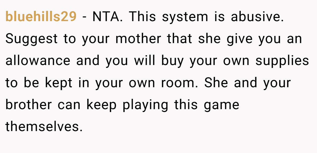 bluehills29 − NTA. This system is abusive. Suggest to your mother that she give you an allowance and you will buy your own supplies to be kept in your own room. She and your brother can keep playing this game themselves.