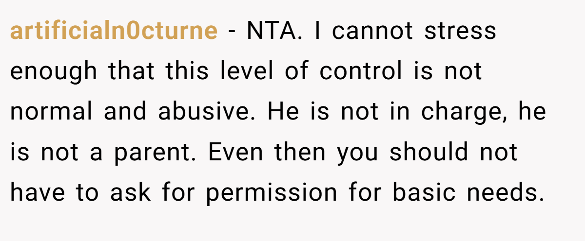 artificialn0cturne − NTA. I cannot stress enough that this level of control is not normal and abusive. He is not in charge, he is not a parent. Even then you should not have to ask for permission for basic needs.