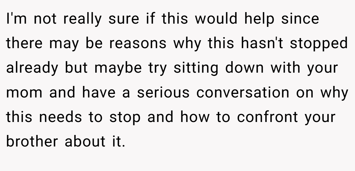 I'm not really sure if this would help since there may be reasons why this hasn't stopped already but maybe try sitting down with your mom and have a serious conversation on why this needs to stop and how to confront your brother about it.