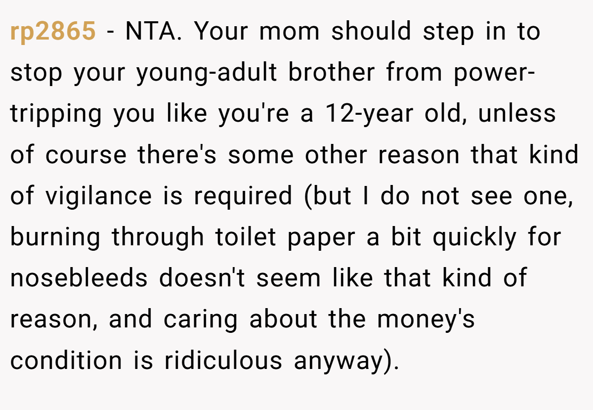 rp2865 − NTA. Your mom should step in to stop your young-adult brother from power-tripping you like you're a 12-year old, unless of course there's some other reason that kind of vigilance is required (but I do not see one, burning through toilet paper a bit quickly for nosebleeds doesn't seem like that kind of reason, and caring about the money's condition is ridiculous anyway).