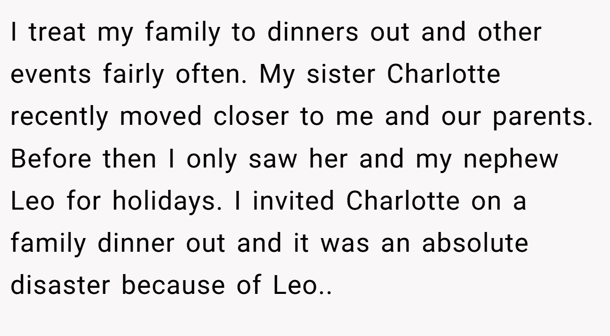 I treat my family to dinners out and other events fairly often. My sister Charlotte recently moved closer to me and our parents. Before then I only saw her and my nephew Leo for holidays. I invited Charlotte on a family dinner out and it was an absolute disaster because of Leo..