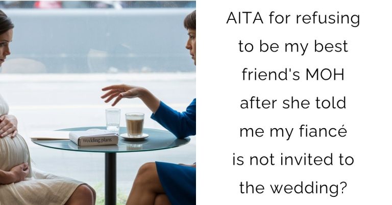 AITA for refusing to be my best friend’s MOH after she told me my fiancé is not invited to the wedding?