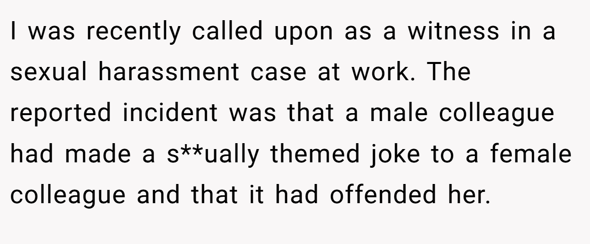 I was recently called upon as a witness in a sexual harassment case at work. The reported incident was that a male colleague had made a s**ually themed joke to a female colleague and that it had offended her.