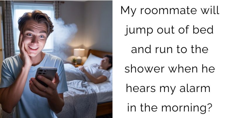 My roommate will jump out of bed and run to the shower when he hears my alarm in the morning?